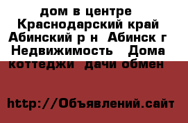 дом в центре - Краснодарский край, Абинский р-н, Абинск г. Недвижимость » Дома, коттеджи, дачи обмен   